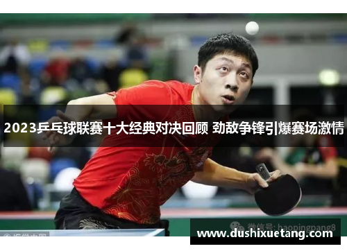 2023乒乓球联赛十大经典对决回顾 劲敌争锋引爆赛场激情