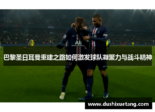 巴黎圣日耳曼重建之路如何激发球队凝聚力与战斗精神