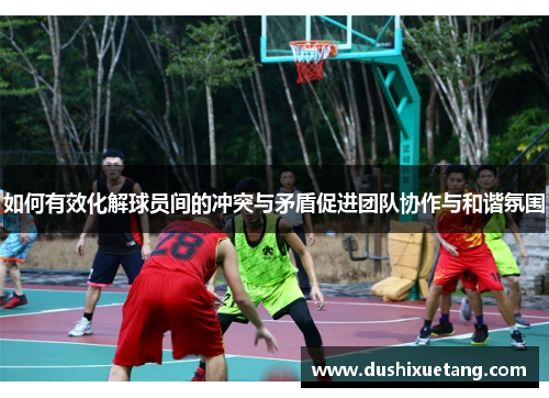 如何有效化解球员间的冲突与矛盾促进团队协作与和谐氛围