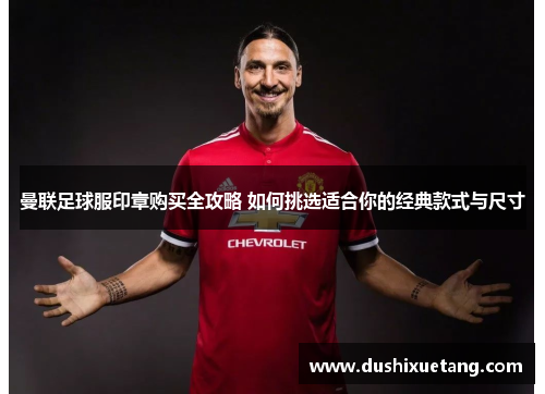 曼联足球服印章购买全攻略 如何挑选适合你的经典款式与尺寸