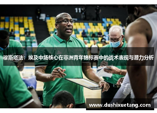 穆斯塔法：埃及中场核心在非洲青年锦标赛中的战术表现与潜力分析