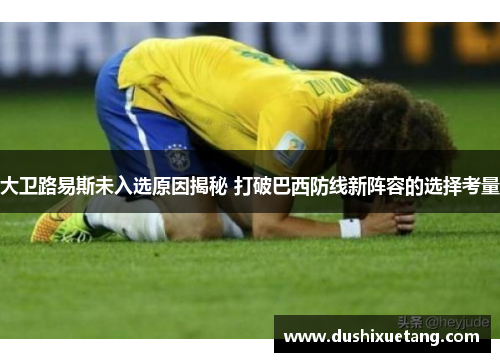 大卫路易斯未入选原因揭秘 打破巴西防线新阵容的选择考量